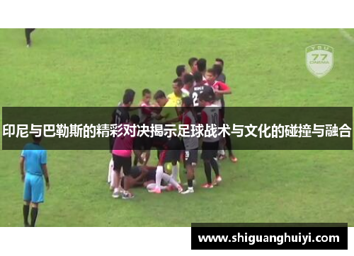 印尼与巴勒斯的精彩对决揭示足球战术与文化的碰撞与融合
